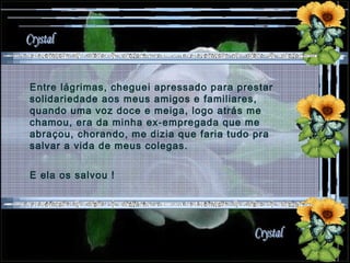 Entre lágrimas, cheguei apressado para prestar solidariedade aos meus amigos e familiares, quando uma voz doce e meiga, logo atrás me chamou, era da minha ex-empregada que me abraçou, chorando, me dizia que faria tudo pra salvar a vida de meus colegas. E ela os salvou !  
