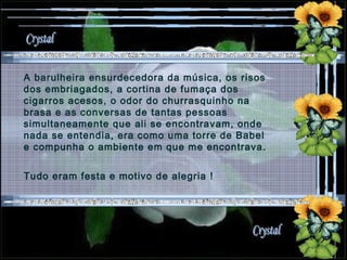 A barulheira ensurdecedora da música, os risos dos embriagados, a cortina de fumaça dos cigarros acesos, o odor do churrasquinho na brasa e as conversas de tantas pessoas simultaneamente que ali se encontravam, onde nada se entendia, era como uma torre de Babel e compunha o ambiente em que me encontrava. Tudo eram festa e motivo de alegria !  