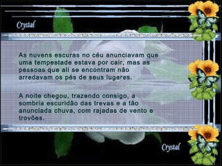 As nuvens escuras no céu anunciavam que uma tempestade estava por cair, mas as pessoas que ali se encontram não arredavam os pés de seus lugares. A noite chegou, trazendo consigo, a sombria escuridão das trevas e a tão anunciada chuva, com rajadas de vento e trovões. 