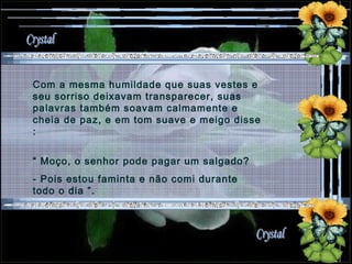 Com a mesma humildade que suas vestes e seu sorriso deixavam transparecer, suas palavras também soavam calmamente e cheia de paz, e em tom suave e meigo disse : “  Moço, o senhor pode pagar um salgado?  - Pois estou faminta e não comi durante todo o dia ”. 