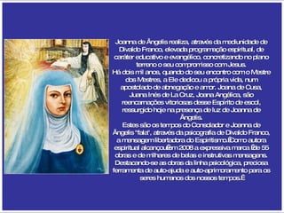 Joanna de Ângelis realiza, através da mediunidade de Divaldo Franco, elevada programação espiritual, de caráter educativo e evangélico, concretizando no plano terreno o seu compromisso com Jesus. Há dois mil anos, quando do seu encontro com o Mestre dos Mestres, a Ele dedicou a própria vida, num apostolado de abnegação e amor. Joana de Cusa, Juana Inés de La Cruz, Joana Angélica, são reencarnações vitoriosas desse Espírito de escol, ressurgido hoje na presença de luz de Joanna de Ângelis. Estes são os tempos do Consolador e Joanna de Ângelis "fala", através da psicografia de Divaldo Franco, a mensagem libertadora do Espiritismo. Como autora espiritual alcançou em 2008 a expressiva marca  de 55 obras e de milhares de belas e instrutivas mensagens. Destacando-se as obras da linha psicológica, preciosa ferramenta de auto-ajuda e auto-aprimoramento para os seres humanos dos nossos tempos.  