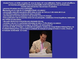 Divaldo Franco, em 2008, completou 81 anos de idade e 61 anos de oratória. Realiza, anualmente,  cerca de trezentas palestras  (incluídas as proferidas no Centro Espírita Caminho da Redenção); Durante esse período fez mais de treze mil palestras; - percorreu 64 países nos cinco continentes;  - apresentou-se em mais de mil cidades  do Brasil e do exterior ; - percorreu no exterior o equivalente a  59 voltas ao redor da Terra ou ir oito vezes até à Lua; - tem 600 filhos adotivos e centenas de netos e bisnetos; - pela Mansão do Caminho passaram mais de trinta e cinco mil crianças; - foram publicados mais de duzentos obras (de sua psicografia, coletâneas e livros biográficos), totalizando oito milhões de exemplares; - das quais oitenta foram traduzidas para dezessete idiomas; - concedeu mais de mil e quinhentas entrevistas de rádio e TV,  no Brasil e no exterior; recebeu mais de seiscentas homenagens, do Brasil e de vários países .  em junho de 2008, em Paigton, no sudoeste da Inglaterra, recebeu do monge tibetano Kelsang Pawo, da Fundação Kelsang Pawo, que se dedica a proteção de crianças em perigo em todo o mundo, o título de Embaixador da Bondade  no mundo. 
