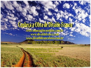 Conheça a Obra de Divaldo Franco www.mansaodocaminho.com.br www.divaldofranco.com www.divaldofrancofotos.com.br Rua Jayme Vieira Lima, 104 Pau da Lima - Salvador - BA  CEP:41235-500 Tel.:(71)3409-8310  3409-8311 Montagem: Jorge Moehlecke e Suely Caldas Schubert Música: Ernesto Cortazar - Morir de Amor Imagens:http://www.kepguru.hu [email_address] 2008 