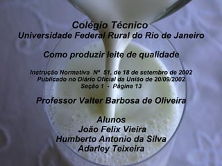 Colégio Técnico  Universidade Federal Rural do Rio de Janeiro Como produzir leite de qualidade Instrução Normativa  Nº  51, de 18 de setembro de 2002  Publicado no Diário Oficial da União de 20/09/2002   Seção 1  -  Página 13   Professor Valter Barbosa de Oliveira   Alunos  João Felix Vieira Humberto Antonio da Silva Adarley Teixeira 