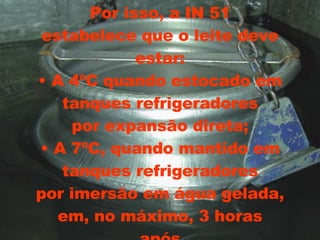 Por isso, a IN 51 estabelece que o leite deve estar: • A 4ºC quando estocado em tanques refrigeradores por expansão direta; • A 7ºC, quando mantido em tanques refrigeradores por imersão em água gelada, em, no máximo, 3 horas após 