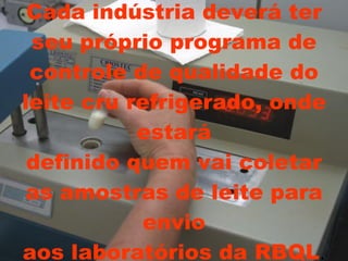 Cada indústria deverá ter seu próprio programa de controle de qualidade do leite cru refrigerado, onde estará definido quem vai coletar as amostras de leite para envio aos laboratórios da RBQL . 