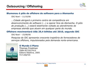Outsourcing / Offshoring Blumenau é pólo de offshore de software para a Alemanha IDG Now! - 11/10/06 ...Cidade abrigará o primeiro centro de competência em desenvolvimento de software (...) a operar fora da Alemanha. O pólo de produção (...) estará totalmente voltado ao atendimento de empresas alemãs que atuem em qualquer parte do mundo. Offshore movimentará US$ 29,4 bilhões até 2010, segundo IDC IDG Now! - 15/08/06 Pesquisa da IDC apresenta crescente trajetória de fornecedores de serviços offshore, impulsionados pela demanda norte-americana. O Mundo é Plano Thomas Friedman ISBN  857302741X  Editora Objetiva, 2005 512 páginas 