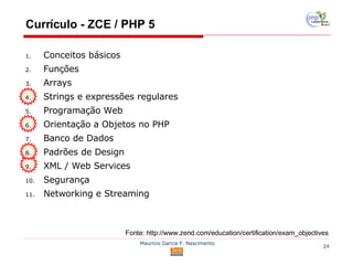 Currículo - ZCE / PHP 5 Fonte: http://www.zend.com/education/certification/exam_objectives Conceitos básicos Funções Arrays Strings e expressões regulares  Programação Web  Orientação a Objetos no PHP Banco de Dados Padrões de Design XML / Web Services Segurança Networking e Streaming 