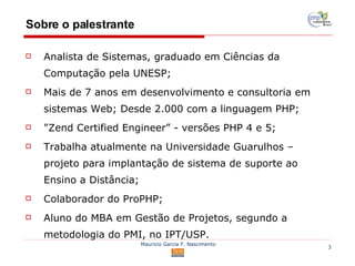 Sobre o palestrante Analista de Sistemas, graduado em Ciências da Computação pela UNESP; Mais de 7 anos em desenvolvimento e consultoria em sistemas Web; Desde 2.000 com a linguagem PHP; "Zend Certified Engineer” -  versões PHP 4 e 5; Trabalha atualmente na Universidade Guarulhos – projeto para implantação de sistema de suporte ao Ensino a Distância; Colaborador do ProPHP; Aluno do MBA em Gestão de Projetos, segundo a metodologia do PMI, no IPT/USP. 