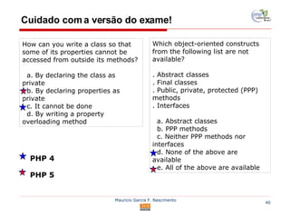 Cuidado com a versão do exame! How can you write a class so that some of its properties cannot be accessed from outside its methods? a. By declaring the class as private b. By declaring properties as private c. It cannot be done d. By writing a property overloading method Which object-oriented constructs from the following list are not available? . Abstract classes . Final classes . Public, private, protected (PPP) methods . Interfaces a. Abstract classes b. PPP methods c. Neither PPP methods nor interfaces d. None of the above are available e. All of the above are available PHP 4 PHP 5 