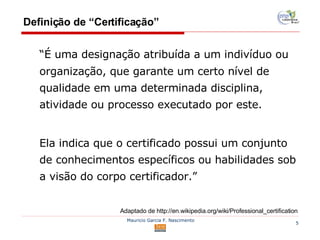 Definição de “Certificação” “É uma designação atribuída a um indivíduo ou organização, que garante um certo nível de qualidade em uma determinada disciplina, atividade ou processo executado por este.  Ela indica que o certificado possui um conjunto de conhecimentos específicos ou habilidades sob a visão do corpo certificador.” Adaptado de http://en.wikipedia.org/wiki/Professional_certification 