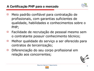 A Certificação PHP para o mercado Meio padrão confiável para contratação de profissionais, com garantias suficientes de qualidade, habilidades e conhecimentos sobre o PHP; Facilidade de recrutação de pessoal mesmo sem o contratante possuir conhecimento técnico; Melhor qualidade do serviço a ser oferecido para contratos de terceirização; Diferenciação do seu corpo profissional em relação aos concorrentes; 