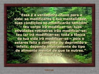 “Essa é a verdadeira chave para a
vida: se modificares a tua mentalidade,
tuas condições se modificarão também
   – teu corpo irá modificar-se; tuas
atividades rotineiras irão modificar-se;
 teu lar irá modificar-se; toda a tônica
  da tua vida irá modificar-se – pois o
estares feliz e contente ou deprimido e
 infeliz, depende inteiramente do tipo
 de alimento mental de que te nutres.”
               (Emmet Fox)



                VOLTAR
 