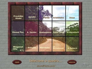 Provérbio    Gandhi
  Hindu                       Platão     Aristóteles      Jesus




Emmet Fox   A. Kardec     Shakespeare    Dalai Lama     Krishnamurti




Bhagavad    Ramatis        Blavatsky
                                         La
                                         Rochefoucald   M. Ruberck
Gita




              Selecione o quadro...
                        ena.ena@terra.com.br
 