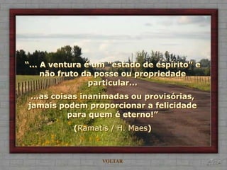 “... A ventura é um “estado de espírito” e
     não fruto da posse ou propriedade
                particular...
 ...as coisas inanimadas ou provisórias,
jamais podem proporcionar a felicidade
           para quem é eterno!”
           (Ramatis / H. Maes)



                  VOLTAR
 