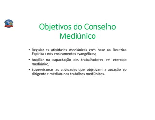 Objetivos do Conselho
Mediúnico
• Regular as atividades mediúnicas com base na Doutrina
Espírita e nos ensinamentos evangélicos;
• Auxiliar na capacitação dos trabalhadores em exercício
mediúnico;
• Supervisionar as atividades que objetivam a atuação do
dirigente e médium nos trabalhos mediúnicos.
 