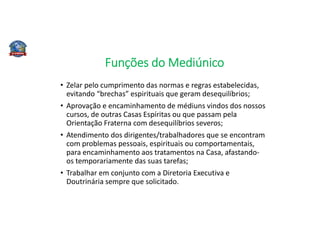 Funções do Mediúnico
• Zelar pelo cumprimento das normas e regras estabelecidas,
evitando “brechas” espirituais que geram desequilíbrios;
• Aprovação e encaminhamento de médiuns vindos dos nossos
cursos, de outras Casas Espíritas ou que passam pela
Orientação Fraterna com desequilíbrios severos;
• Atendimento dos dirigentes/trabalhadores que se encontram
com problemas pessoais, espirituais ou comportamentais,
para encaminhamento aos tratamentos na Casa, afastando-
os temporariamente das suas tarefas;
• Trabalhar em conjunto com a Diretoria Executiva e
Doutrinária sempre que solicitado.
 