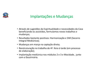 Implantações e Mudanças
• Através de sugestões da Espiritualidade e necessidades da Casa
beneficiando os assistidos, formulamos novos trabalhos e
mudanças;
• Resultados bastante positivos: Harmonização e SIM (Socorro
Integral Mediúnico);
• Mudanças em março na captação direta;
• Reestruturação no trabalho de 4ª. feira à tarde (em processo
de elaboração);
• Implantação mediúnica nos módulos 2 e 3 e Mocidade, junto
com o Doutrinário.
 