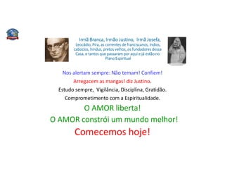 Irmã Branca, Irmão Justino, Irmã Josefa,
Leocádio, Pira, as correntes de franciscanos, índios,
caboclos, hindus, pretos velhos, os fundadores dessa
Casa, e tantos que passaram por aqui e já estão no
Plano Espiritual
Nos alertam sempre: Não temam! Confiem!
Arregacem as mangas! diz Justino.
Estudo sempre, Vigilância, Disciplina, Gratidão.
Comprometimento com a Espiritualidade.
O AMOR liberta!
O AMOR constrói um mundo melhor!
Comecemos hoje!
 