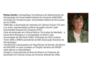 Mariza Corrêa é antropóloga, foi professora do Departamento de
Antropologia da Universidade Estadual de Campinas (UNICAMP).
•Formada em Jornalismo pela Universidade Federal do Rio Grande
do Sul (1969) ,
•Defendeu a dissertação de mestrado em Ciências Sociais ("Os atos
e os autos: representações jurídicas de papéis sexuais") pela
Universidade Estadual de Campinas (1975).
•Tese de doutorado em Ciência Política ("As ilusões da liberdade - a
Escola Nina Rodrigues e a antropologia no Brasil") pela
Universidade de São Paulo (1982). Orientada por Ruth Cardoso.
•Entre 1996 e 1998 foi presidente da ABA (Associação Brasileira de
Antropologia).
•Atualmente é pesquisadora do Pagu/Núcleo de Estudos de Gênero
da UNICAMP, no qual coordena um Projeto Temático da FAPESP
sobre gênero e corporalidade.
•Integra o corpo docente da Área de Gênero no Programa de
Doutorado em Ciências Sociais da Unicamp. Bolsista do CNPq.
 