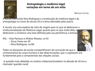 Antropologia e medicina legal
variações em torno de um mito
Mariza Corrêa.
A escola Raimundo Nina Rodriguez e constituição da medicina legal e da
antropologia no inicio do século 20 é o tema abordado pela autora
A ‘escola’ era uma espécie de mito de origem para os que se dedicaram a
institucionalização da Medicina Legal, quanto para os que vindo dela, se
dedicaram a constituir uma área definida pela sua pertinência a Antropologia.
IML: - Felix Pacheco e Afrânio Peixoto, no RJ
- Oscar Freire em SP
- Nina Rodriguez, na BA
Todos os discípulos da escola compartilhavam da convicção de que o
conhecimento do corpo humano e das determinações, que o sujeitavam era
fundamental para a compreensão das relações sociais.
A questão mais debatida no cenário intelectual brasileiro na década de 30 era a
chamada ‘questão racial’
 