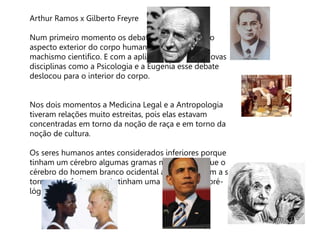 Arthur Ramos x Gilberto Freyre
Num primeiro momento os debates se detiveram no
aspecto exterior do corpo humano ex. racismo e
machismo cientifico. E com a aplicação prática de novas
disciplinas como a Psicologia e a Eugenia esse debate
deslocou para o interior do corpo.
Nos dois momentos a Medicina Legal e a Antropologia
tiveram relações muito estreitas, pois elas estavam
concentradas em torno da noção de raça e em torno da
noção de cultura.
Os seres humanos antes considerados inferiores porque
tinham um cérebro algumas gramas mais leve do que o
cérebro do homem branco ocidental agora passaram a se
tornarem inferiores, pois tinham uma mentalidade pré-
lógica
 
