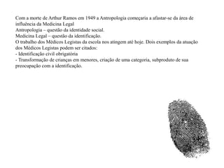 Com a morte de Arthur Ramos em 1949 a Antropologia começaria a afastar-se da área de
influência da Medicina Legal
Antropologia – questão da identidade social.
Medicina Legal – questão da identificação.
O trabalho dos Médicos Legistas da escola nos atingem até hoje. Dois exemplos da atuação
dos Médicos Legistas podem ser citados:
- Identificação civil obrigatória
- Transformação de crianças em menores, criação de uma categoria, subproduto de sua
preocupação com a identificação.
 