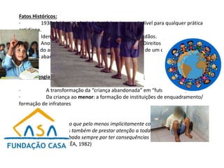 Fatos Históricos:
· 1938: A identidade é obrigatória e imprescindível para qualquer prática
cotidiana.
· Identidade (RG): Controle legitimado dos cidadãos.
· Anos 1920: Tratados em prol da garantia dos Direitos da Criança →
restrição do acesso ao mundo de trabalho → formação de um contingente de
"crianças abandonadas".
A "pedagogia terapêutica" e a "medicina pedagógica":
· A transformação da “criança abandonada” em “futuros delinquentes”.
· Da criança ao menor: a formação de instituições de enquadramento/
formação de infratores
Consideração Final:
Ao deixarmos de lado o que pelo menos implicitamente consideramos ciências
menores (...) deixamos também de prestar atenção a toda uma área do saber
científico que tem acabado sempre por ter consequências muito concretas sobre a
vida cotidiana.” (CORRÊA, 1982)
 