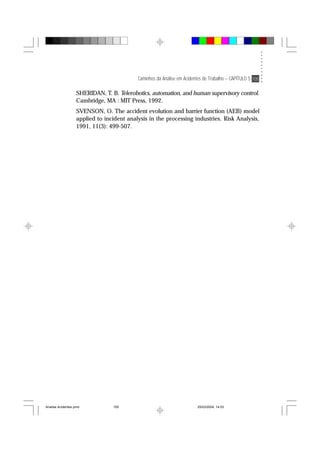 Caminhos da Análise em Acidentes de Trabalho – CAPÍTULO 5 105
SHERIDAN, T. B. Telerobotics, automation, and human supervisory control.
Cambridge, MA : MIT Press, 1992.
SVENSON, O. The accident evolution and barrier function (AEB) model
applied to incident analysis in the processing industries. Risk Analysis,
1991, 11(3): 499-507.
Analise Acidentes.pmd 25/03/2004, 14:03105
 