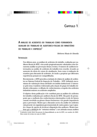 A ANÁLISE DE ACIDENTES DO TRABALHO COMO FERRAMENTA
AUXILIAR DO TRABALHO DE AUDITORES-FISCAIS DO MINISTÉRIO
DO TRABALHO E EMPREGO1
Ildeberto Muniz de Almeida
INTRODUÇÃO
Nos últimos anos, as análises de acidentes do trabalho, realizadas por au-
ditores-fiscais do MTE, vêm sendo progressivamente valorizadas como fer-
ramenta auxiliar na prevenção desses eventos. O número de auditores in-
teressados na análise de acidentes do trabalho tem crescido, levando ao
aumento da oferta de cursos de atualização, bem como à realização de
reuniões para discussão de acidentes, de modo a propiciar que diferentes
experiências possam ser compartilhadas.
Recentemente, o MTE procedeu a inclusão de relatos de análises de aciden-
tes no Sistema Federal de Inspeção do Trabalho – SFIT, definindo meca-
nismos de valorização dessa atividade em âmbito institucional. O interes-
se pelo tema é também evidenciado pela criação de grupo de trabalho de-
dicado à discussão e à difusão de conhecimentos a respeito dos acidentes
industriais maiores ou acidentes ampliados.
O objetivo desta publicação é de contribuir para as análises de acidentes
do trabalho realizadas por auditores-fiscais do MTE. Ela parte do pressu-
posto que a melhoria dos conhecimentos relacionados à rede de fatores
causais envolvida na gênese desses fenômenos é de grande importância
para a prevenção. Mostra que a discussão acerca da análise de acidentes
está presente em organismos governamentais de outros países e que é gran-
de o leque de opções de técnicas à disposição dos auditores. Mostra tam-
bém que a definição de “estrutura mínima” a ser adotada nessas análises
1
A primeira versão deste documento foi disponibilizada no site do MTE, em outubro de 2002.
Esta versão foi revista em maio de 2003.
CAPÍTULO 1
Analise Acidentes.pmd 25/03/2004, 14:0313
 