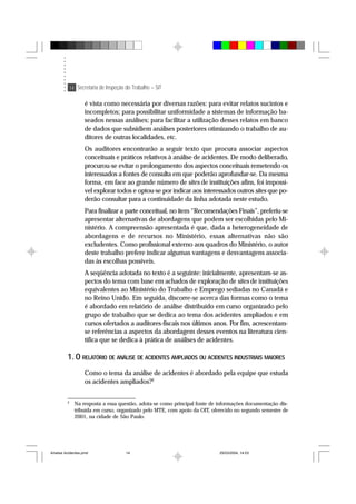 14 Secretaria de Inspeção do Trabalho – SIT
é vista como necessária por diversas razões: para evitar relatos sucintos e
incompletos; para possibilitar uniformidade a sistemas de informação ba-
seados nessas análises; para facilitar a utilização desses relatos em banco
de dados que subsidiem análises posteriores otimizando o trabalho de au-
ditores de outras localidades, etc.
Os auditores encontrarão a seguir texto que procura associar aspectos
conceituais e práticos relativos à análise de acidentes. De modo deliberado,
procurou-se evitar o prolongamento dos aspectos conceituais remetendo os
interessados a fontes de consulta em que poderão aprofundar-se. Da mesma
forma, em face ao grande número de sites de instituições afins, foi impossí-
vel explorar todos e optou-se por indicar aos interessados outros sites que po-
derão consultar para a continuidade da linha adotada neste estudo.
Para finalizar a parte conceitual, no item “Recomendações Finais”, preferiu-se
apresentar alternativas de abordagens que podem ser escolhidas pelo Mi-
nistério. A compreensão apresentada é que, dada a heterogeneidade de
abordagens e de recursos no Ministério, essas alternativas não são
excludentes. Como profissional externo aos quadros do Ministério, o autor
deste trabalho prefere indicar algumas vantagens e desvantagens associa-
das às escolhas possíveis.
A seqüência adotada no texto é a seguinte: inicialmente, apresentam-se as-
pectos do tema com base em achados de exploração de sites de instituições
equivalentes ao Ministério do Trabalho e Emprego sediadas no Canadá e
no Reino Unido. Em seguida, discorre-se acerca das formas como o tema
é abordado em relatório de análise distribuído em curso organizado pelo
grupo de trabalho que se dedica ao tema dos acidentes ampliados e em
cursos ofertados a auditores-fiscais nos últimos anos. Por fim, acrescentam-
se referências a aspectos da abordagem desses eventos na literatura cien-
tífica que se dedica à prática de análises de acidentes.
1. O RELATÓRIO DE ANÁLISE DE ACIDENTES AMPLIADOS OU ACIDENTES INDUSTRIAIS MAIORES
Como o tema da análise de acidentes é abordado pela equipe que estuda
os acidentes ampliados?2
2
Na resposta a essa questão, adota-se como principal fonte de informações documentação dis-
tribuída em curso, organizado pelo MTE, com apoio da OIT, oferecido no segundo semestre de
2001, na cidade de São Paulo.
Analise Acidentes.pmd 25/03/2004, 14:0314
 