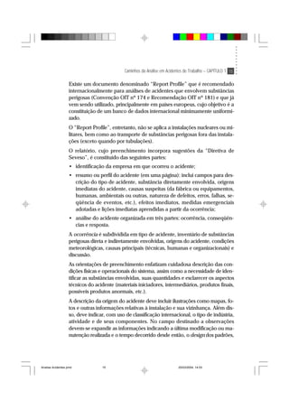 Caminhos da Análise em Acidentes de Trabalho – CAPÍTULO 1 15
Existe um documento denominado “Report Profile” que é recomendado
internacionalmente para análises de acidentes que envolvem substâncias
perigosas (Convenção OIT nº 174 e Recomendação OIT nº 181) e que já
vem sendo utilizado, principalmente em países europeus, cujo objetivo é a
constituição de um banco de dados internacional minimamente uniformi-
zado.
O “Report Profile”, entretanto, não se aplica a instalações nucleares ou mi-
litares, bem como ao transporte de substâncias perigosas fora das instala-
ções (exceto quando por tubulações).
O relatório, cujo preenchimento incorpora sugestões da “Diretiva de
Seveso”, é constituído das seguintes partes:
• identificação da empresa em que ocorreu o acidente;
• resumo ou perfil do acidente (em uma página): inclui campos para des-
crição do tipo de acidente, substância diretamente envolvida, origens
imediatas do acidente, causas suspeitas (da fábrica ou equipamentos,
humanas, ambientais ou outras, natureza de defeitos, erros, falhas, se-
qüência de eventos, etc.), efeitos imediatos, medidas emergenciais
adotadas e lições imediatas aprendidas a partir da ocorrência;
• análise do acidente organizada em três partes: ocorrência, conseqüên-
cias e resposta.
A ocorrência é subdividida em tipo de acidente, inventário de substâncias
perigosas direta e indiretamente envolvidas, origens do acidente, condições
meteorológicas, causas principais (técnicas, humanas e organizacionais) e
discussão.
As orientações de preenchimento enfatizam cuidadosa descrição das con-
dições físicas e operacionais do sistema, assim como a necessidade de iden-
tificar as substâncias envolvidas, suas quantidades e esclarecer os aspectos
técnicos do acidente (materiais iniciadores, intermediários, produtos finais,
possíveis produtos anormais, etc.).
A descrição da origem do acidente deve incluir ilustrações como mapas, fo-
tos e outras informações relativas à instalação e sua vizinhança. Além dis-
so, deve indicar, com uso de classificação internacional, o tipo de indústria,
atividade e de seus componentes. No campo destinado a observações
devem-se expandir as informações indicando a última modificação ou ma-
nutenção realizada e o tempo decorrido desde então, o design dos padrões,
Analise Acidentes.pmd 25/03/2004, 14:0315
 
