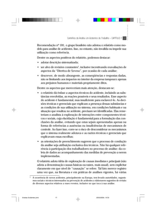 Caminhos da Análise em Acidentes de Trabalho – CAPÍTULO 1 17
Recomendação nº 181, o grupo brasileiro não adotou o relatório como mo-
delo para análise de acidentes. Isso, no entanto, não invalida ou impede sua
utilização como referência.
Dentre os aspectos positivos do relatório, podemos destacar:
• adotar descrição sistematizada;
• ser alvo de revisões constantes3
, inclusive incentivando reavaliações de
aspectos da “Diretiva de Seveso”, por ocasião de cada análise;
• descrever, de modo abrangente, as conseqüências e respostas dadas,
não se limitando aos impactos no interior da empresa tampouco apenas
aos prejuízos humanos e materiais propriamente ditos.
Dentre os aspectos que mereceriam mais atenção, destacam-se:
• o relatório dá ênfase a aspectos técnicos do acidente, incluindo as subs-
tâncias envolvidas, as reações possíveis e seus resultados. Esse aspecto
do acidente é fundamental, mas insuficiente para esclarecê-lo. As deci-
sões técnicas e gerenciais que explicam a presença dessas substâncias e
as condições de sua utilização no sistema, em condições habituais e na
situação que resultou no acidente, precisam ser identificadas. Elas reme-
teriam o analista à exploração de interações entre componentes técni-
cos e sociais, cuja elucidação é fundamental para a formulação das con-
clusões da análise, evitando que estas sejam apresentadas apenas na
forma de referências a ausências ou insuficiências de mecanismos de
controle. Ao fazer isso, corre-se o risco de desconsiderar os mecanismos
que o sistema realmente adotava e as razões técnicas e gerenciais que
explicavam essas escolhas;
• as orientações de preenchimento sugerem que o processo de condução
da análise seja atribuição exclusiva dos técnicos. Não há qualquer refe-
rência à participação dos trabalhadores no processo de análise: da co-
leta de dados ao acompanhamento das medidas de prevenção a serem
implementadas.
O relatório adota idéia de exploração de causas imediatas e principais (não
adota a denominação causas básicas ou raízes, mais usual), sem explicitar
claramente em que nível de “causação” se refere. Tal fato merece registro
uma vez que, na literatura e em práticas de análises vigentes, há várias
3
A ocorrência de novos acidentes, principalmente na Europa, tem levado autoridades, organis-
mos sociais e técnicos interessados na prevenção de acidentes a elaborarem sugestões de revisão
de diversos aspectos relativos a esses eventos, inclusive no que toca à sua análise.
Analise Acidentes.pmd 25/03/2004, 14:0317
 