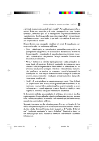 Caminhos da Análise em Acidentes de Trabalho – CAPÍTULO 1 21
a gerência tem meios de controle para corrigir”. Ao justificar sua escolha os
autores destacam a importância de evitar causas genéricas como “erro do
operador”, afirmando que: “Se os investigadores chegam a recomendações
vagas tais como ‘lembrar operador para estar sempre alerta’, provavelmente,
não foi encontrada a causa básica, o que indica necessidade de mais esfor-
ços no processo de análise”.
De acordo com essa concepção, existiriam três níveis de causalidade a se-
rem considerados em análises de acidentes:
• Nível 1 – Onde estão as causas básicas, entendidas como políticas, de
planejamento e supervisão, de avaliações de desempenho, de revisões
de desempenho e organização de aspectos, tais como controles, coope-
ração, comunicação e competências. Os aspectos citados devem ser alvo
de auditorias constantes;
• Nível 2 – Refere-se às entradas (input), processo e saídas (output) do sis-
tema. Inputs referem-se ao design e à construção, às compras, ao recru-
tamento e seleção de pessoal e de fornecedores, às informações, etc. No
processo, ressaltam-se operações rotineiras e não-rotineiras, manuten-
ção, mudanças na planta e ou processos, emergências previsíveis,
demolições, etc. Nos outputs do sistema temos o design de produtos e
serviços, empacotamento e rotulagem, armazenamento e transporte,
controles de poluição, etc.;
• Nível 3 – É neste nível que se encontram os aspectos do “chão de fábri-
ca” propriamente ditos. Como inputs aparecem os trabalhadores, as fer-
ramentas e recursos físicos, as informações, no processo estão as ações
ou interações e comunicações que ocorrem durante o trabalho e como
outputs, os produtos, serviços e informações resultantes.
O documento enfatiza a necessidade de crítica ao processo de modo a
capturar pontos de aprendizado, cuja adequada exploração possa servir de
base à melhoria contínua de análises e da atividade em desenvolvimento
quando da ocorrência do acidente.
Segundo os autores, um dos primeiros passos deve ser a obtenção de des-
crição completa da seqüência de eventos que resultaram na falha observa-
da. São citadas diversas técnicas, dentre as quais as de “análise de barrei-
ras”, “análise de mudanças” e “árvore de falhas”. Tais técnicas fornecem
um arcabouço que ajuda a equipe a estruturar e sistematizar a coleta de
informações.
Analise Acidentes.pmd 25/03/2004, 14:0321
 