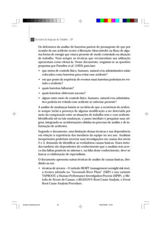 22 Secretaria de Inspeção do Trabalho – SIT
Os defensores da análise de barreiras partem do pressuposto de que por
ocasião de um acidente ocorre a liberação (descontrole) ou fluxo de algu-
ma forma de energia que estava presente de modo controlado na situação
de trabalho. Nem sempre as técnicas que recomendam sua utilização
apresentam como efetuá-la. Nesse documento, resgatam-se as questões
propostas por Paradies et al. (1993) para isso:
• que meios de controle físico, humano, natural e/ou administrativo estão
colocados como barreiras para evitar esse acidente?
• em que ponto da seqüência de eventos essas barreiras poderiam ter evi-
tado o acidente?
• quais barreiras falharam?
• quais barreiras obtiveram sucesso?
• algum outro meio de controle físico, humano, natural e/ou administra-
tivo poderia ter evitado esse acidente se estivesse presente?
A análise de mudanças baseia-se na idéia de que a ocorrência do aciden-
te sempre inclui a presença de alguma modificação a ser detectada por
meio da comparação entre as situações de trabalho sem e com acidente.
Identificada tal ou tais mudanças, o passo imediato é pesquisar suas ori-
gens, integrando-se as informações obtidas no processo de análise e de in-
formação de acidentes.
Segundo o documento, uma limitação dessas técnicas é sua dependência
em relação à experiência dos membros da equipe no seu uso. Analistas
inexperientes poderiam encerrar suas investigações em causas dos níveis
2 e 3, deixando de identificar as verdadeiras causas básicas. Esses méto-
dos também são dependentes do conhecimento que o analista tem acer-
ca das falhas possíveis no sistema e, na falta desse conhecimento, deve-se
buscar a colaboração de especialistas.
O documento apresenta outras técnicas de análise de causas básicas, divi-
dindo-as em:
• técnicas de árvores – O método MORT (management oversight risk tree),
a técnica adotada na “Savannah River Plant” (SRP) e sua variante
TAPROOT, a Human Performance Investigation Process (HPIP), o Mé-
todo de Árvore de Causas, o REASON® Root Cause Analysis, o Event
Root Cause Analysis Procedure;
Analise Acidentes.pmd 25/03/2004, 14:0322
 
