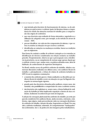 26 Secretaria de Inspeção do Trabalho – SIT
• seja iniciada pela descrição do funcionamento do sistema, ou do sub-
sistema no qual ocorreu o acidente (parte da literatura destaca a impor-
tância do estudo das situações normais de trabalho para a compreen-
são das origens de acidentes);
• que essa descrição seja realizada de forma sistemática, sugerindo-se a
utilização de categorias como, por exemplo, as do método de árvore de
causas – ADC;
• procure identificar, em cada um dos componentes do sistema, o que va-
riou ou mudou na situação em que ocorreu o acidente;
• identificadas as variações ou mudanças ocorridas, buscar as condições
que as originaram.
Essa forma de conduzir a análise de acidente contrapõe-se às centradas na
identificação de desvios considerados em relação exclusiva ao trabalho
prescrito. Freqüentemente, observa-se que a preocupação com a obediên-
cia às prescrições, ou ao cumprimento de normas surge apenas depois que
o acidente ocorreu e que, muitas vezes, as práticas adotadas eram, além de
habituais, do conhecimento de superiores hierárquicos.
No Brasil, estudos acerca do perfil de acidentes do trabalho, aliados a nu-
merosas discussões realizadas nos últimos anos, com auditores-fiscais do
trabalho e, principalmente, a leitura de relatos de acidentes incluídos no
SFIT, levam às seguintes constatações:
• a maioria dos acidentes graves e fatais analisados ou discutidos por au-
ditores-fiscais do trabalho ocorre em situação em que há flagrante des-
respeito às normas legais vigentes;
• grande parte das descrições efetuadas pelos auditores, nesses casos, são
sumárias, não possibilitando a compreensão de como o acidente ocorreu;
• tais descrições não explicitam se, nesses casos, a forma habitual de reali-
zação do trabalho já vinha implicando exposição a fatores de risco evi-
dentes, facilmente reconhecíveis por meio de inspeção.
A adoção da concepção pluricausal dos acidentes do trabalho, já aceita por
parcela considerável de auditores-fiscais, ainda encontra, entretanto, resis-
tências, cujas origens, muito provavelmente estão na concepção dicotômica
de acidentes de trabalho, durante décadas, hegemônica no Brasil. Por essa
ótica, acidentes resultariam, sobretudo, de comportamentos “inadequados”
dos acidentados, isto é, da prática de atos inseguros pelos trabalhadores.
Analise Acidentes.pmd 25/03/2004, 14:0326
 