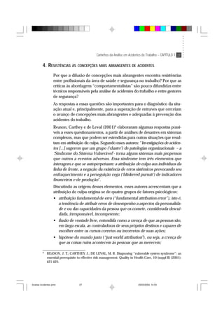 Caminhos da Análise em Acidentes de Trabalho – CAPÍTULO 1 27
4. RESISTÊNCIAS ÀS CONCEPÇÕES MAIS ABRANGENTES DE ACIDENTES
Por que a difusão de concepções mais abrangentes encontra resistências
entre profissionais da área de saúde e segurança no trabalho? Por que as
críticas às abordagens “comportamentalistas” são pouco difundidas entre
técnicos responsáveis pela análise de acidentes do trabalho e entre gestores
de segurança?
As respostas a essas questões são importantes para o diagnóstico da situ-
ação atual e, principalmente, para a superação de entraves que cerceiam
o avanço de concepções mais abrangentes e adequadas à prevenção dos
acidentes do trabalho.
Reason, Carthey e de Leval (2001)9
elaboraram algumas respostas possí-
veis a esses questionamentos, a partir de análises de desastres em sistemas
complexos, mas que podem ser estendidas para outras situações que resul-
tam em atribuição de culpa. Segundo esses autores: “Investigações de aciden-
tes [...] sugerem que um grupo (‘cluster’) de patologias organizacionais – a
‘Síndrome do Sistema Vulnerável’- torna alguns sistemas mais propensos
que outros a eventos adversos. Essa síndrome tem três elementos que
interagem e que se autoperpetuam: a atribuição de culpa aos indivíduos da
linha de frente, a negação da existência de erros sistêmicos provocando seu
enfraquecimento e a perseguição cega (‘blinkered pursuit’) de indicadores
financeiros e de produção”.
Discutindo as origens desses elementos, esses autores acrescentam que a
atribuição de culpa origina-se de quatro grupos de fatores psicológicos:
• atribuição fundamental de erro (“fundamental attribution error”), isto é,
a tendência de atribuir erros de desempenho a aspectos da personalida-
de e ou das capacidades da pessoa que os comete, considerada descui-
dada, irresponsável, incompetente;
• ilusão de vontade livre, entendida como a crença de que as pessoas são,
em larga escala, as controladoras de seus próprios destinos e capazes de
escolher entre os cursos corretos ou incorretos de suas ações;
• hipótese do mundo justo (“just world attribution”), ou seja, a crença de
que as coisas ruins acontecem às pessoas que as merecem;
9
REASON, J. T.; CARTHEY, J.; DE LEVAL, M. R. Diagnosing “vulnerable system syndrome”: an
essential prerequisite to effective risk management. Quality in Health Care, 10 (suppl II) (2001):
ii21-ii25.
Analise Acidentes.pmd 25/03/2004, 14:0327
 