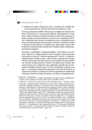 28 Secretaria de Inspeção do Trabalho – SIT
• distorção da análise retrospectiva, isto é, a tendência de acreditar que
eventos passados eram mais previsíveis do que realmente o eram.
Svedung e Rasmussen (2002)10
afirmam que as análises de acidentes ten-
dem a evidenciar que “cenários potencialmente acidentogênicos” consti-
tuem “efeitos colaterais de decisões tomadas em diferentes momentos ao
longo do tempo, por atores diferentes, pertencentes a organizações diver-
sas e a diferentes níveis sociais. Na maioria dos casos, as atividades desses
atores são funcionalmente desconectadas e somente os acidentes revelam
a estrutura de suas relações”. E enfatizam que, apesar disso, no dia-a-dia,
as decisões continuam sendo tomadas sem considerar efeitos colaterais po-
tencialmente perigosos.
Para Llory11
a abordagem “comportamentalista12
” não esclarece e, ao con-
trário, obscurece a compreensão de como o acidente ocorreu. Esse autor
desenvolveu a noção de “acidente organizacional”. Para ele “O acidente é
organizacional à medida em que é, antes de tudo, o produto de uma orga-
nização sociotécnica. Não mais somente como resultado de uma combina-
ção ‘azarada’ de falhas passivas e latentes com falhas ativas e diretas, não
mais somente como resultado de uma combinação específica de erros hu-
manos e de falhas materiais” (pág. 113). Mas, entendendo o acidente como
algo “[...] enraizado na história da organização: uma série de decisões, ou
ausências de decisões; a evolução do contexto organizacional, institucional,
cultural que interfere no futuro do sistema; a evolução (a degradação) pro-
10
SVEDUNG, I.; RASMUSSEN, J. Graphic representation of accident scenarios: mapping system
structure and the causation of accidents. Safety Science, 40 (2002): 397-417.
11
LLORY, M. L. Accident de la Central Nuclear de Three Mile Island. Paris : L´Harmatan, 1999a.
12
A expressão “comportamentalista” (behaviorista) é usada por Llory (1999a) para designar abor-
dagens que “privilegiam largamente o erro humano como causa fundamental dos acidentes,
quer dizer, a inadequação de comportamentos dos operadores de chão de fábrica implicados
no acidente” (pág. 302). De acordo com Sweetser (SWEETSER, D. A. Behaviorismo in Fun-
dação Getúlio Vargas/Instituto de Documentação Dicionário de Ciências Sociais. Rio de Janeiro
: Editora da Fundação Getúlio Vargas, 1987.), “behaviorismo” designa um movimento na psi-
cologia norte-americana que se caracteriza, dentre outras coisas, pela “minimização da impor-
tância de conceitos que se referem a mecanismos mentais ou subjetivos [...] e emprego da
palavra comportamento para referir-se à fala e a mecanismos interiores, como o pensamento
e a atos manifestos”. Mais adiante acrescenta-se que, de acordo com B. Watson, um dos pais
dessa escola “consciência é um conceito indefinível e não-utilizável” e: “Limitemo-nos a coisas
que podem ser observadas e a formular leis exclusivamente a respeito delas. E o que podemos
observar? [...] o comportamento, o que o organismo faz ou diz. [...] A norma que o behaviorista
tem sempre em mente é: “é possível descrever em termos de estímulo e resposta essa fração de
comportamento que estou presenciando?” (pág. 117).
Analise Acidentes.pmd 25/03/2004, 14:0328
 