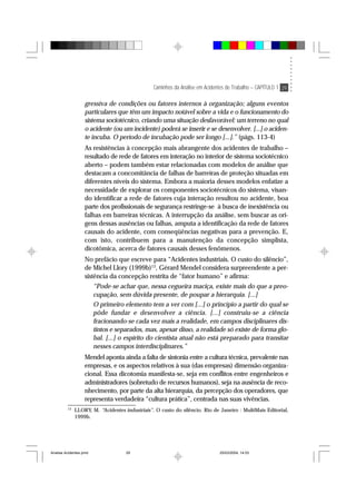 Caminhos da Análise em Acidentes de Trabalho – CAPÍTULO 1 29
gressiva de condições ou fatores internos à organização; alguns eventos
particulares que têm um impacto notável sobre a vida e o funcionamento do
sistema sociotécnico, criando uma situação desfavorável: um terreno no qual
o acidente (ou um incidente) poderá se inserir e se desenvolver. [...] o aciden-
te incuba. O período de incubação pode ser longo [...].” (págs. 113-4)
As resistências à concepção mais abrangente dos acidentes de trabalho –
resultado de rede de fatores em interação no interior de sistema sociotécnico
aberto – podem também estar relacionadas com modelos de análise que
destacam a concomitância de falhas de barreiras de proteção situadas em
diferentes níveis do sistema. Embora a maioria desses modelos enfatize a
necessidade de explorar os componentes sociotécnicos do sistema, visan-
do identificar a rede de fatores cuja interação resultou no acidente, boa
parte dos profissionais de segurança restringe-se à busca de inexistência ou
falhas em barreiras técnicas. A interrupção da análise, sem buscar as ori-
gens dessas ausências ou falhas, amputa a identificação da rede de fatores
causais do acidente, com conseqüências negativas para a prevenção. E,
com isto, contribuem para a manutenção da concepção simplista,
dicotômica, acerca de fatores causais desses fenômenos.
No prefácio que escreve para “Acidentes industriais. O custo do silêncio”,
de Michel Llory (1999b)13
, Gérard Mendel considera surpreendente a per-
sistência da concepção restrita de “fator humano” e afirma:
“Pode-se achar que, nessa cegueira maciça, existe mais do que a preo-
cupação, sem dúvida presente, de poupar a hierarquia. [...]
O primeiro elemento tem a ver com [...] o princípio a partir do qual se
pôde fundar e desenvolver a ciência. [...] construiu-se a ciência
fracionando-se cada vez mais a realidade, em campos disciplinares dis-
tintos e separados, mas, apesar disso, a realidade só existe de forma glo-
bal. [...] o espírito do cientista atual não está preparado para transitar
nesses campos interdisciplinares.”
Mendel aponta ainda a falta de sintonia entre a cultura técnica, prevalente nas
empresas, e os aspectos relativos à sua (das empresas) dimensão organiza-
cional. Essa dicotomia manifesta-se, seja em conflitos entre engenheiros e
administradores (sobretudo de recursos humanos), seja na ausência de reco-
nhecimento, por parte da alta hierarquia, da percepção dos operadores, que
representa verdadeira “cultura prática”, centrada nas suas vivências.
13
LLORY, M. “Acidentes industriais”. O custo do silêncio. Rio de Janeiro : MultiMais Editorial,
1999b.
Analise Acidentes.pmd 25/03/2004, 14:0329
 