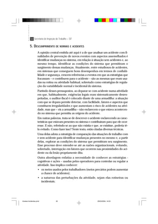 30 Secretaria de Inspeção do Trabalho – SIT
5. DESCUMPRIMENTO DE NORMAS E ACIDENTES
A opinião central emitida até aqui é a de que analisar um acidente com fi-
nalidades de prevenção de novos eventos com aspectos assemelhados é
identificar mudanças no sistema, em relação à situação sem acidentes e, ao
mesmo tempo, identificar as condições do sistema que permitiram o
surgimento dessas mudanças. Atualmente, entre estudiosos de acidentes,
em sistemas que conseguem bons desempenhos em termos de confiabi-
lidade e segurança, crescem referências a eventos em que as estratégias que
fracassam – e contribuem para o acidente – são as mesmas que eram usa-
das na rotina ou atividade habitual, sobretudo como estratégias de regula-
ção da variabilidade normal e incidental do sistema.
Partindo desses pressupostos, ao deparar-se com acidente numa atividade
em que, habitualmente, exigências legais eram sistematicamente desres-
peitadas, o auditor-fiscal é colocado diante de uma armadilha: a situação
com que se depara permite detectar, com facilidade, fatores e aspectos que
constituem irregularidades e que aumentam o risco de acidentes na ativi-
dade, mas que – eis a armadilha – não esclarecem o que estava acontecen-
do no sistema que permitiu as origens do acidente.
Em outras palavras, trata-se de descrever o acidente esclarecendo as carac-
terísticas que estavam presentes no sistema e contribuíram para que ele ocor-
resse. E não, referindo-se ao que não existia e que, se existisse, poderia tê-
lo evitado. Como fazer isso? Neste texto, estão citadas diversas técnicas.
Uma delas adota a estratégia de comparação das situações de trabalho com
e sem acidente para identificar mudanças presentes no mesmo e, a partir
delas, explorar as condições do sistema que permitiram seu surgimento.
Esse processo deve estender-se até as razões organizacionais, evitando,
sobretudo, interrupção em fatores que ocorrem nas proximidades do aci-
dente ou da lesão propriamente dita.
Outra abordagem enfatiza a necessidade de conhecer as estratégias -
cognitivas e ações – usadas pelos operadores para controlar ou regular a
atividade. Isso implica conhecer:
• os meios usados pelos trabalhadores (meios precários podem aumentar
a chance de acidentes);
• a natureza das perturbações da atividade, sejam elas rotineiras ou
incidentais;
Analise Acidentes.pmd 25/03/2004, 14:0330
 