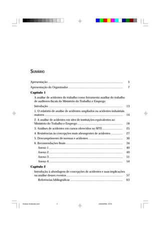 SUMÁRIO
Apresentação ......................................................................................... 5
Apresentação do Organizador................................................................. 7
Capítulo 1
A análise de acidentes do trabalho como ferramenta auxiliar do trabalho
de auditores-fiscais do Ministério do Trabalho e Emprego
Introdução ........................................................................................ 13
1. O relatório de análise de acidentes ampliados ou acidentes industriais
maiores ............................................................................................. 14
2. A análise de acidentes em sites de instituições equivalentes ao
Ministério do Trabalho e Emprego ...................................................... 18
3. Análises de acidentes em cursos oferecidos no MTE ........................ 25
4. Resistências às concepções mais abrangentes de acidentes .............. 27
5. Descumprimento de normas e acidentes ......................................... 30
6. Recomendações finais.................................................................... 34
Anexo 1........................................................................................ 40
Anexo 2........................................................................................ 49
Anexo 3........................................................................................ 51
Anexo 4........................................................................................ 54
Capítulo 2
Introdução à abordagem de concepções de acidentes e suas implicações
na análise desses eventos ................................................................... 57
Referências bibliográficas .............................................................. 63
Analise Acidentes.pmd 25/03/2004, 14:033
 