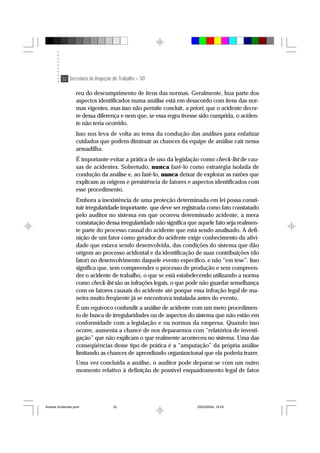 32 Secretaria de Inspeção do Trabalho – SIT
reu do descumprimento de itens das normas. Geralmente, boa parte dos
aspectos identificados numa análise está em desacordo com itens das nor-
mas vigentes, mas isso não permite concluir, a priori, que o acidente decor-
re dessa diferença e nem que, se essa regra tivesse sido cumprida, o aciden-
te não teria ocorrido.
Isso nos leva de volta ao tema da condução das análises para enfatizar
cuidados que podem diminuir as chances da equipe de análise cair nessa
armadilha.
É importante evitar a prática de uso da legislação como check-list de cau-
sas de acidentes. Sobretudo, nunca fazê-lo como estratégia isolada de
condução da análise e, ao fazê-lo, nunca deixar de explorar as razões que
explicam as origens e persistência de fatores e aspectos identificados com
esse procedimento.
Embora a inexistência de uma proteção determinada em lei possa consti-
tuir irregularidade importante, que deve ser registrada como fato constatado
pelo auditor no sistema em que ocorreu determinado acidente, a mera
constatação dessa irregularidade não significa que aquele fato seja realmen-
te parte do processo causal do acidente que está sendo analisado. A defi-
nição de um fator como gerador do acidente exige conhecimento da ativi-
dade que estava sendo desenvolvida, das condições do sistema que dão
origem ao processo acidental e da identificação de suas contribuições (do
fator) no desenvolvimento daquele evento específico, e não “em tese”. Isso
significa que, sem compreender o processo de produção e sem compreen-
der o acidente de trabalho, o que se está estabelecendo utilizando a norma
como check-list são as infrações legais, o que pode não guardar semelhança
com os fatores causais do acidente até porque essa infração legal de ma-
neira muito freqüente já se encontrava instalada antes do evento.
É um equívoco confundir a análise de acidente com um mero procedimen-
to de busca de irregularidades ou de aspectos do sistema que não estão em
conformidade com a legislação e ou normas da empresa. Quando isso
ocorre, aumenta a chance de nos depararmos com “relatórios de investi-
gação” que não explicam o que realmente aconteceu no sistema. Uma das
conseqüências desse tipo de prática é a “amputação” da própria análise
limitando as chances de aprendizado organizacional que ela poderia trazer.
Uma vez concluída a análise, o auditor pode deparar-se com um outro
momento relativo à definição de possível enquadramento legal de fatos
Analise Acidentes.pmd 25/03/2004, 14:0332
 