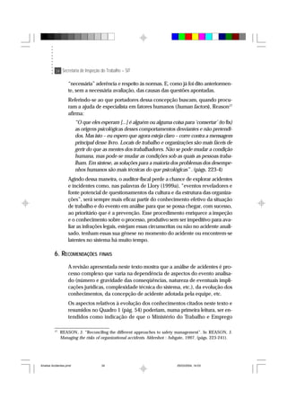 34 Secretaria de Inspeção do Trabalho – SIT
“necessária” aderência e respeito às normas. E, como já foi dito anteriormen-
te, sem a necessária avaliação, das causas das questões apontadas.
Referindo-se ao que portadores dessa concepção buscam, quando procu-
ram a ajuda de especialista em fatores humanos (human factors), Reason17
afirma:
“O que eles esperam [...] é alguém ou alguma coisa para ‘consertar’ (to fix)
as origens psicológicas desses comportamentos desviantes e não pretendi-
dos. Mas isto – eu espero que agora esteja claro – corre contra a mensagem
principal desse livro. Locais de trabalho e organizações são mais fáceis de
gerir do que as mentes dos trabalhadores. Não se pode mudar a condição
humana, mas pode-se mudar as condições sob as quais as pessoas traba-
lham. Em síntese, as soluções para a maioria dos problemas dos desempe-
nhos humanos são mais técnicas do que psicológicas” . (págs. 223-4)
Agindo dessa maneira, o auditor-fiscal perde a chance de explorar acidentes
e incidentes como, nas palavras de Llory (1999a), “eventos reveladores e
fonte potencial de questionamentos da cultura e da estrutura das organiza-
ções”, será sempre mais eficaz partir do conhecimento efetivo da situação
de trabalho e do evento em análise para que se possa chegar, com sucesso,
ao prioritário que é a prevenção. Esse procedimento enriquece a inspeção
e o conhecimento sobre o processo, produtivo sem ser impeditivo para ava-
liar as infrações legais, estejam essas circunscritas ou não no acidente anali-
sado, tenham essas sua gênese no momento do acidente ou encontrem-se
latentes no sistema há muito tempo.
6. RECOMENDAÇÕES FINAIS
A revisão apresentada neste texto mostra que a análise de acidentes é pro-
cesso complexo que varia na dependência de aspectos do evento analisa-
do (número e gravidade das conseqüências, natureza de eventuais impli-
cações jurídicas, complexidade técnica do sistema, etc.), da evolução dos
conhecimentos, da concepção de acidente adotada pela equipe, etc.
Os aspectos relativos à evolução dos conhecimentos citados neste texto e
resumidos no Quadro 1 (pág. 54) poderiam, numa primeira leitura, ser en-
tendidos como indicação de que o Ministério do Trabalho e Emprego
17
REASON, J. “Reconciling the different approaches to safety management”. In REASON, J.
Managing the risks of organizational accidents. Aldershot : Ashgate, 1997. (págs. 223-241).
Analise Acidentes.pmd 25/03/2004, 14:0334
 