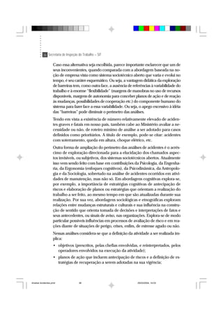 36 Secretaria de Inspeção do Trabalho – SIT
Caso essa alternativa seja escolhida, parece importante esclarecer que um de
seus inconvenientes, quando comparada com a abordagem baseada na no-
ção de empresa vista como sistema sociotécnico aberto que varia e evolui no
tempo, é seu caráter esquemático. Ou seja, a vantagem didática da exploração
de barreiras tem, como outra face, a ausência de referências à variabilidade do
trabalho e à enorme “flexibilidade” (margens de manobras no uso de recursos
disponíveis, margens de autonomia para conceber planos de ação e de reação
às mudanças, possibilidades de cooperação etc.) do componente humano do
sistema para fazer face a essa variabilidade. Ou seja, o apego excessivo à idéia
das “barreiras” pode diminuir o perímetro das análises.
Tendo em vista a existência de número relativamente elevado de aciden-
tes graves e fatais em nosso país, também cabe ao Ministério avaliar a ne-
cessidade ou não, de roteiro mínimo de análise a ser adotado para casos
definidos como prioritários. A título de exemplo, pode-se citar: acidentes
com soterramento, queda em altura, choque elétrico, etc.
Outra forma de ampliação do perímetro das análises de acidentes é o acrés-
cimo de exploração direcionada para a elucidação dos chamados aspec-
tos invisíveis, ou subjetivos, dos sistemas sociotécnicos abertos. Atualmente
isso vem sendo feito com base em contribuições da Psicologia, da Engenha-
ria, da Ergonomia (enfoques cognitivos), da Psicodinâmica, da Antropolo-
gia e da Sociologia, sobretudo na análise de acidentes ocorridos em ativi-
dades de manutenção, mas não só. Em abordagens cognitivas explora-se,
por exemplo, a importância de estratégias cognitivas de antecipação de
riscos e elaboração de planos ou estratégias que orientam a realização do
trabalho a ser feito, ao mesmo tempo em que são atualizadas durante sua
realização. Por sua vez, abordagens sociológicas e etnográficas exploram
relações entre mudanças estruturais e culturais e sua influência na constru-
ção de sentido que orienta tomada de decisões e interpretações de fatos e
seus antecedentes, ou sinais de aviso, nas organizações. Explora-se de modo
particular possíveis influências em processos de avaliação de risco e em rea-
ções diante de situações de perigo, crises, enfim, de estresse agudo ou não.
Nessas análises considera-se que a definição da atividade a ser realizada im-
plica:
• objetivos (prescritos, pelas chefias envolvidas, e reinterpretados, pelos
operadores envolvidos na execução da atividade);
• planos de ação que incluem antecipação de riscos e a definição de es-
tratégias de recuperação a serem adotadas na sua vigência;
Analise Acidentes.pmd 25/03/2004, 14:0336
 