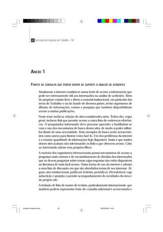 40 Secretaria de Inspeção do Trabalho – SIT
ANEXO 1
FONTES DE CONSULTA QUE PODEM SERVIR DE SUPORTE À ANÁLISE DE ACIDENTES
Atualmente a internet constitui-se numa fonte de acesso a informações que
pode ser extremamente útil aos interessados na análise de acidentes. Além
de propiciar contato livre e direto a material institucional, em particular das
áreas do Trabalho e ou da Saúde de diversos países, inclui organismos de
difusão de informações, ensino e pesquisa que também disponibilizam
acesso a muitas publicações.
Neste texto inclui-se relação de sites considerados úteis. Todos eles, regra
geral, incluem link que permite acesso a outra lista de endereços eletrôni-
cos. O pesquisador interessado deve procurar aprender a familiarizar-se
com o uso dos mecanismos de busca desses sites, de modo a poder utilizá-
los diante de uma necessidade. Dois exemplos de busca serão acrescenta-
dos como anexo para ilustrar como fazê-lo. Um dos problemas da internet
é a enorme quantidade de informações hoje disponível. Assim é que muitos
desses sites acabam não selecionando os links a que oferecem acesso. Cabe
ao interessado adotar seus próprios filtros.
A maioria dos organismos internacionais possui mecanismos de acesso a
perguntas mais comuns e de encaminhamento de dúvidas dos interessados
que só devem perguntar sobre temas cujas respostas não estão disponíveis
na literatura de mais fácil acesso. Outra forma de uso da internet é adesão
a uma lista de discussão em que são abordados temas de seu interesse. Al-
guns sites institucionais publicam boletins periódicos (Newsletters) cuja
subscrição é gratuita e permite acompanhamento de novidades da área e
do próprio site.
A inclusão de lista de nomes de revistas, particularmente internacionais, que
também podem representar fonte de consulta adicional é acrescentada e
Analise Acidentes.pmd 25/03/2004, 14:0340
 