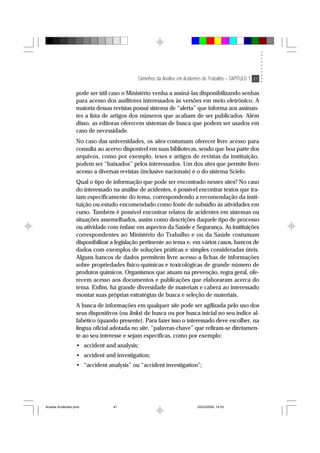 Caminhos da Análise em Acidentes de Trabalho – CAPÍTULO 1 41
pode ser útil caso o Ministério venha a assiná-las disponibilizando senhas
para acesso dos auditores interessados às versões em meio eletrônico. A
maioria dessas revistas possui sistema de “alerta” que informa aos assinan-
tes a lista de artigos dos números que acabam de ser publicados. Além
disso, as editoras oferecem sistemas de busca que podem ser usados em
caso de necessidade.
No caso das universidades, os sites costumam oferecer livre acesso para
consulta ao acervo disponível em suas bibliotecas, sendo que boa parte dos
arquivos, como por exemplo, teses e artigos de revistas da instituição,
podem ser “baixados” pelos interessados. Um dos sites que permite livro
acesso a diversas revistas (inclusive nacionais) é o do sistema Scielo.
Qual o tipo de informação que pode ser encontrado nesses sites? No caso
do interessado na análise de acidentes, é possível encontrar textos que tra-
tam especificamente do tema, correspondendo a recomendação da insti-
tuição ou estudo encomendado como fonte de subsídio às atividades em
curso. Também é possível encontrar relatos de acidentes em sistemas ou
situações assemelhados, assim como descrições daquele tipo de processo
ou atividade com ênfase em aspectos da Saúde e Segurança. As instituições
correspondentes ao Ministério do Trabalho e ou da Saúde costumam
disponibilizar a legislação pertinente ao tema e, em vários casos, bancos de
dados com exemplos de soluções práticas e simples consideradas úteis.
Alguns bancos de dados permitem livre acesso a fichas de informações
sobre propriedades físico-químicas e toxicológicas de grande número de
produtos químicos. Organismos que atuam na prevenção, regra geral, ofe-
recem acesso aos documentos e publicações que elaboraram acerca do
tema. Enfim, há grande diversidade de materiais e caberá ao interessado
montar suas próprias estratégias de busca e seleção de materiais.
A busca de informações em qualquer site pode ser agilizada pelo uso dos
seus dispositivos (ou links) de busca ou por busca inicial no seu índice al-
fabético (quando presente). Para fazer isso o interessado deve escolher, na
língua oficial adotada no site, “palavras-chave” que refiram-se diretamen-
te ao seu interesse e sejam específicas, como por exemplo:
• accident and analysis;
• accident and investigation;
• “accident analysis” ou “accident investigation”;
Analise Acidentes.pmd 25/03/2004, 14:0341
 