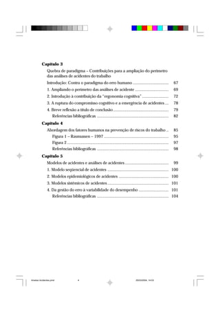 Capítulo 3
Quebra de paradigma – Contribuições para a ampliação do perímetro
das análises de acidentes do trabalho
Introdução: Contra o paradigma do erro humano ............................... 67
1. Ampliando o perímetro das análises de acidente ............................. 69
2. Introdução à contribuição da “ergonomia cognitiva” ....................... 72
3. A ruptura do compromisso cognitivo e a emergência de acidentes ... 78
4. Breve reflexão a título de conclusão ................................................ 79
Referências bibliográficas .............................................................. 82
Capítulo 4
Abordagem dos fatores humanos na prevenção de riscos do trabalho .. 85
Figura 1 – Rasmussen – 1997 ........................................................ 95
Figura 2 ........................................................................................ 97
Referências bibliográficas .............................................................. 98
Capítulo 5
Modelos de acidentes e análises de acidentes...................................... 99
1. Modelo seqüencial de acidentes ..................................................... 100
2. Modelos epidemiológicos de acidentes ........................................... 100
3. Modelos sistêmicos de acidentes ..................................................... 101
4. Da gestão do erro à variabilidade do desempenho .......................... 101
Referências bibliográficas .............................................................. 104
Analise Acidentes.pmd 25/03/2004, 14:034
 