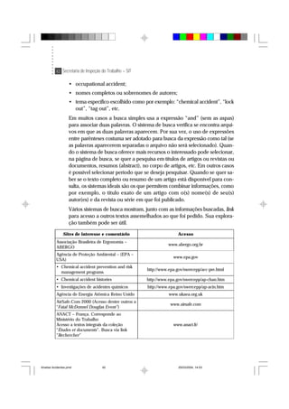 42 Secretaria de Inspeção do Trabalho – SIT
• occupational accident;
• nomes completos ou sobrenomes de autores;
• tema específico escolhido como por exemplo: “chemical accident”, “lock
out”, “tag out”, etc.
Em muitos casos a busca simples usa a expressão “and” (sem as aspas)
para associar duas palavras. O sistema de busca verifica se encontra arqui-
vos em que as duas palavras aparecem. Por sua vez, o uso de expressões
entre parênteses costuma ser adotado para busca da expressão como tal (se
as palavras aparecerem separadas o arquivo não será selecionado). Quan-
do o sistema de busca oferece mais recursos o interessado pode selecionar,
na página de busca, se quer a pesquisa em títulos de artigos ou revistas ou
documentos, resumos (abstract), no corpo de artigos, etc. Em outros casos
é possível selecionar período que se deseja pesquisar. Quando se quer sa-
ber se o texto completo ou resumo de um artigo está disponível para con-
sulta, os sistemas ideais são os que permitem combinar informações, como
por exemplo, o título exato de um artigo com o(s) nome(s) de seu(s)
autor(es) e da revista ou série em que foi publicado.
Vários sistemas de busca mostram, junto com as informações buscadas, link
para acesso a outros textos assemelhados ao que foi pedido. Sua explora-
ção também pode ser útil.
Sites de interesse e comentário Acesso
Associação Brasileira de Ergonomia –
ABERGO
www.abergo.org.br
Agência de Proteção Ambiental – (EPA –
USA)
www.epa.gov
• Chemical accident prevention and risk
management programs
http://www.epa.gov/swercepp/acc-pre.html
• Chemical accident histories http://www.epa.gov/swercepp/ap-chan.htm
• Investigações de acidentes químicos http://www.epa.gov/swercepp/ap-acin.htm
Agência de Energia Atômica Reino Unido www.ukaea.org.uk
AirSafe.Com 2000 (Acesso dentre outros a
“Fatal McDonnel Douglas Event”)
www.airsafe.com
ANACT – França. Corresponde ao
Ministério do Trabalho
Acesso a textos integrais da coleção
“Études et documents”. Busca via link
“Rechercher”
www.anact.fr/
Analise Acidentes.pmd 25/03/2004, 14:0342
 