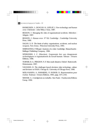 48 Secretaria de Inspeção do Trabalho – SIT
RASMUSSEN, J.; DUNCAN, K.; LEPLAT, J. New technology and human
error. Chichester : John Wiley e Sons, 1987.
REASON, J. Managing the risks of organizational accidents. Aldershot :
Ashgate, 1997.
REASON, J. Human error. 2nd
Ed. Cambridge : Cambridge University
Press, 1999.
SAGAN, S. D. The limits of safety: organizations, accidents, and nuclear
weapons. New Jersey : Princeton University Press, 1993.
SHRIVASTAVA, P. Bhopal. Anatomy of a crisis. Cambridge, Massachusetts :
Ballinger Publishing Company, 1984.
SPERANDIO, J. C. (Direction). L’ergonomie face aux changements
technologiques et organisationels du travail humain. Tolouse : Octares
Éditions, 1996.
TURNER, B. A.; PIDGEON, N. F. Man made disasters. Oxford : Butterworth-
Heinemamm, 1997.
VAUGHAN, D. The challenger launch decision: risky technology, culture
and deviance at NASA. Chicago IL: University of Chicago Press, 1996.
WEIL-FASSINA, A.; RABARDEL, P.; DUBOIS, D. Représentations pour
l’action. Toulouse : Octares Éditions, 1993, págs. 237 a 245.
WISNER, A. A inteligência no trabalho. São Paulo : Fundacentro/Editora
Unesp, 1994.
Analise Acidentes.pmd 25/03/2004, 14:0348
 