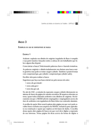 Caminhos da Análise em Acidentes de Trabalho – CAPÍTULO 1 51
ANEXO 3
EXEMPLOS DE USO DE DISPOSITIVOS DE BUSCA
EXEMPLO 1
Acidente: explosão em cilindro de oxigênio (regulador de fluxo é rompido
e sua parte traseira é lançada contra a cabeça de um trabalhador que fa-
lece alguns dias depois).
Como iniciar a busca? Selecionando palavras-chave e fazendo tentativas.
As palavras oxigênio e cilindro isoladamente nos dariam uma busca mui-
to genérica mas pode-se tentar oxygen cylinder. Também é possível tentar
com compressed gas, gas cylinder; compressed gas cylinder safety.
Escolher sites para realizar a busca:
Sugerimos que faça sua busca inicial em pelo menos três sites:
• www.cdc.gov/niosh/;
• www.osha.gov/;
• www.hse.gov.uk.
No site do CDC, a entrada da expressão oxygen cylinder diretamente no
sistema de busca da página de entrada encontrou 38 arquivos referentes ao
tema, quase todos relatando acidentes com cilindros de oxigênio. Há do-
cumento em que o NIOSH adverte empregados e empregadores acerca do
risco de acidentes com reguladores de fluxo feitos (ou contendo) alumínio.
A escolha da opção More search options abre página em que você pode es-
colher busca exclusiva nos arquivos da NIOSH, exclusivos para agricultu-
ra ou construção e opção que explora as três bases de dados. A escolha
dessa opção abre página de busca em que você deve digitar a expressão
de seu interesse. Nessa página há dicas acerca da forma de digitar a
Analise Acidentes.pmd 25/03/2004, 14:0351
 